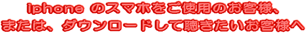 iphone のスマホをご使用のお客様、 または、ダウンロードして聴きたいお客様へ