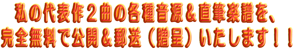   私の代表作２曲の各種音源＆直筆楽譜を、 完全無料で公開＆郵送（贈呈）いたします！！